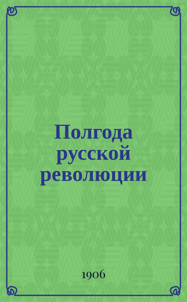 ...Полгода русской революции : Сб. материалов к истории рус. революции (окт. 1905 - апр. 1906 гг.). Ч. 1
