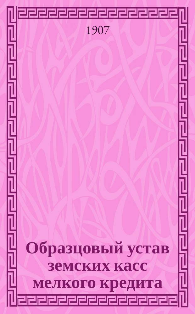 Образцовый устав земских касс мелкого кредита : Утв. г. Министром финансов 14 июня 1906 г