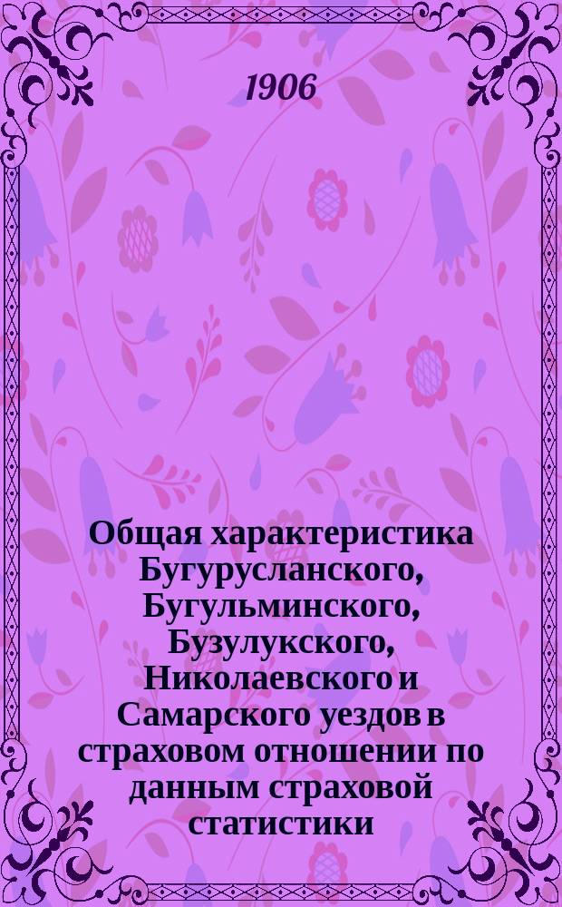 Общая характеристика Бугурусланского, Бугульминского, Бузулукского, Николаевского и Самарского уездов в страховом отношении по данным страховой статистики : За 15 лет (1888-1902 гг. включительно)