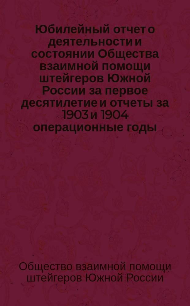 Юбилейный отчет о деятельности и состоянии Общества взаимной помощи штейгеров Южной России за первое десятилетие и отчеты за 1903 и 1904 операционные годы : С прил. списков лиц, окончивших горные училища со званием "штейгер"