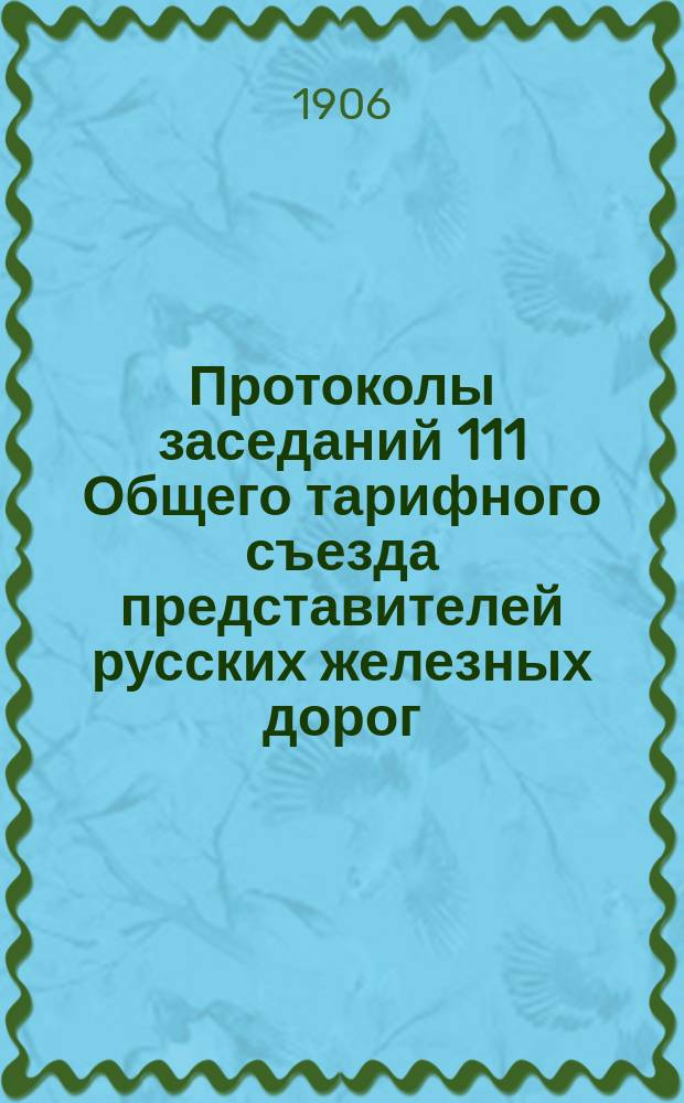 Протоколы заседаний 111 Общего тарифного съезда представителей русских железных дорог : С.-Петербург, 19, 20, 21 и 22 апр. 1906 г