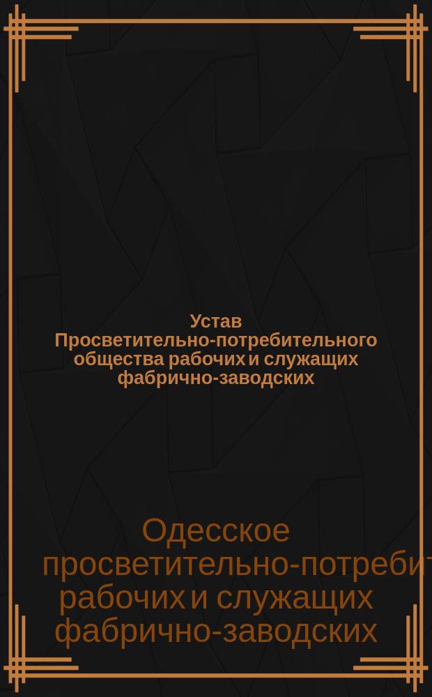 Устав Просветительно-потребительного общества рабочих и служащих фабрично-заводских, торгово-промышленных и других предприятий г. Одессы, членов Партии правого порядка : Утв. 12 марта 1906 г.