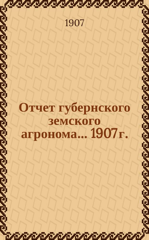 Отчет губернского земского агронома ... 1907 г.
