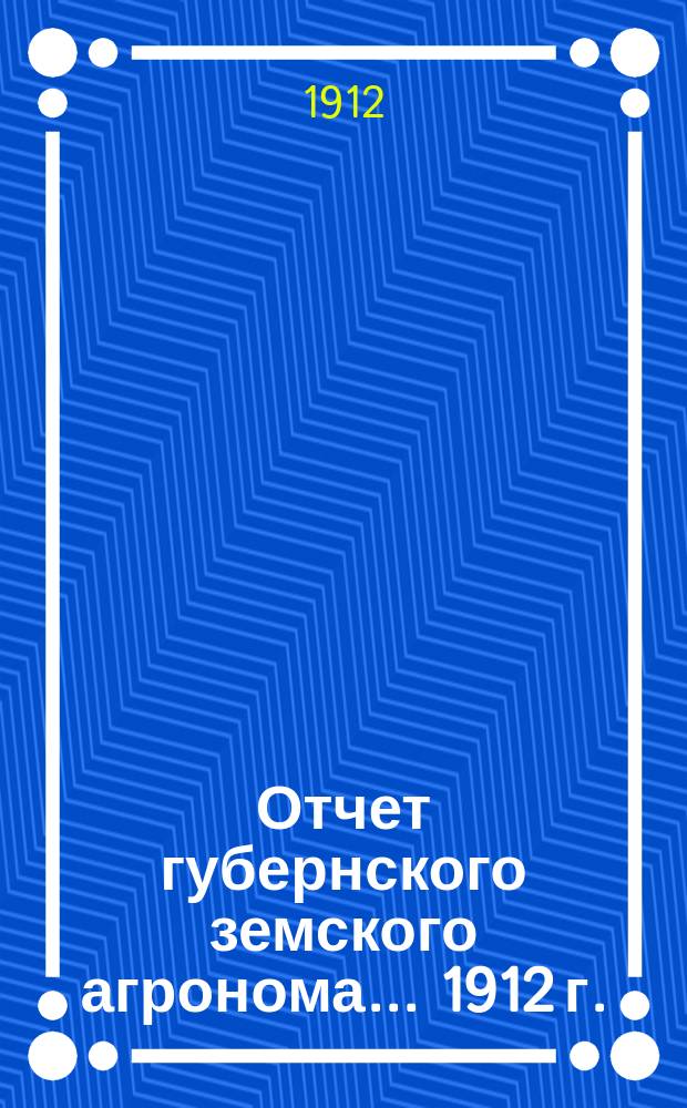 Отчет губернского земского агронома ... 1912 г.