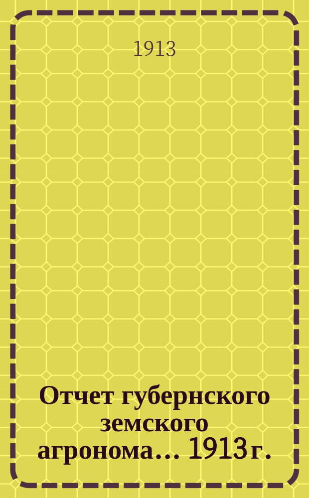 Отчет губернского земского агронома ... 1913 г.
