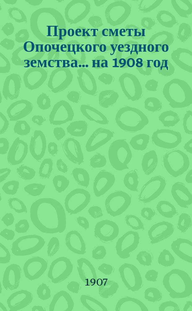 Проект сметы Опочецкого уездного земства... ... на 1908 год
