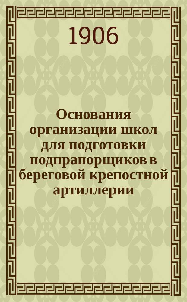 Основания организации школ для подготовки подпрапорщиков в береговой крепостной артиллерии : С прил. а) перечня прогр. и б) прогр. общеобразоват. и воен. предметов и практ. занятий