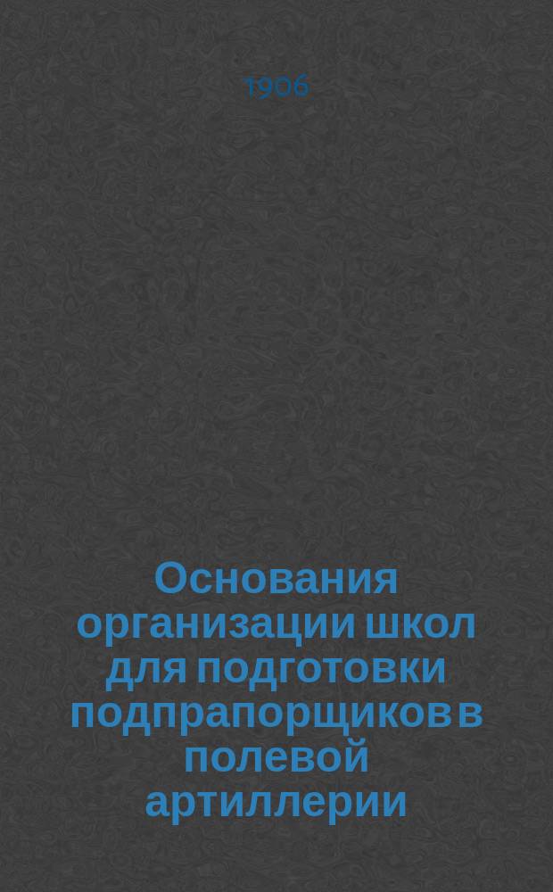 Основания организации школ для подготовки подпрапорщиков в полевой артиллерии : С прил.: а) перечня прогр., б) инструкции, в) прогр. общеобразоват. и воен. предметов и практ. занятий, и г) конспекта по воспитанию и обучению