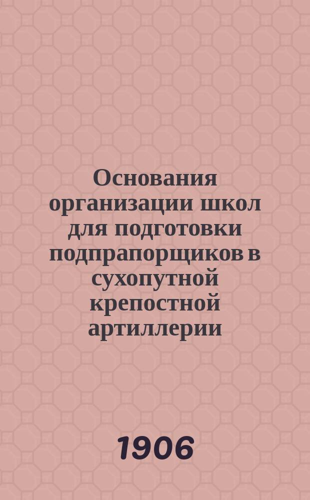 Основания организации школ для подготовки подпрапорщиков в сухопутной крепостной артиллерии : С прил.: а) перечня погр., и б) прогр. общеобразоват. и воен. предметов и практ. занятий