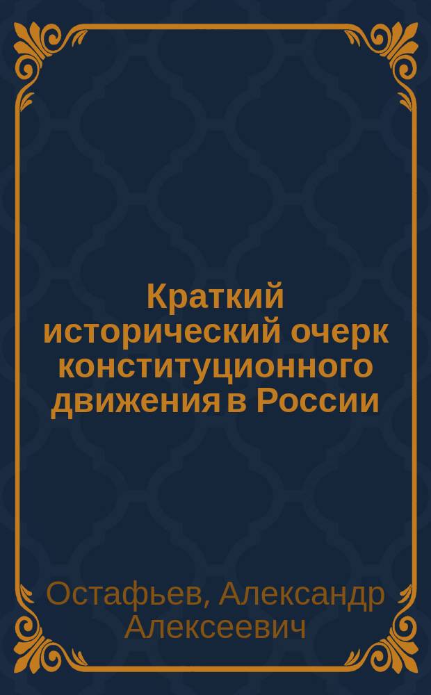 Краткий исторический очерк конституционного движения в России : Очерк сост. пред. Нижегородской уезд. земск. управы А.А. Остафьевым, доложен XLI Очередному Нижегородскому уезд. земск. собранию