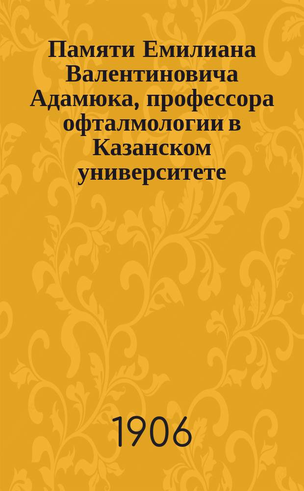 Памяти Емилиана Валентиновича Адамюка, профессора офталмологии в Казанском университете : Некролог, речи и др. материалы