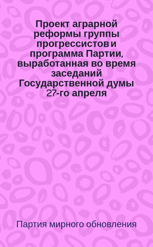 Проект аграрной реформы группы прогрессистов и программа Партии, выработанная во время заседаний Государственной думы 27-го апреля - 8-го июля 1906 года