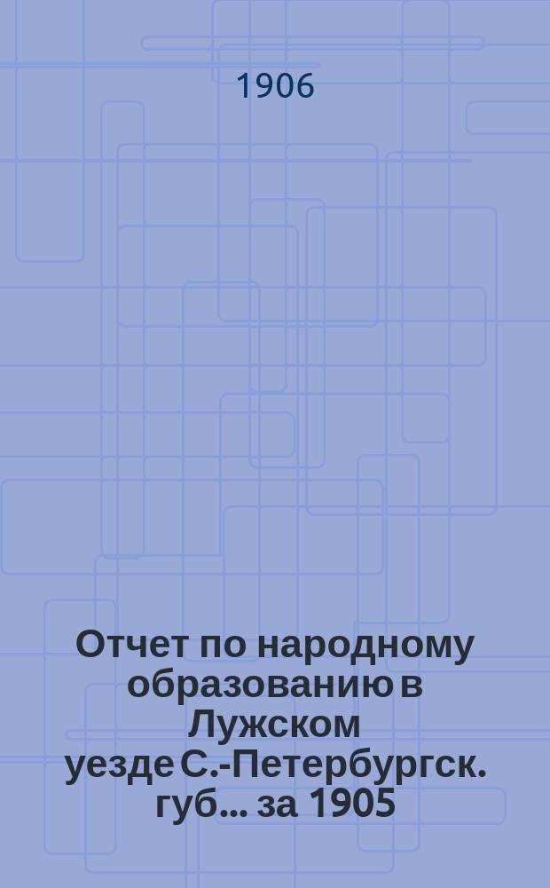 Отчет по народному образованию в Лужском уезде С.-Петербургск. губ.... за 1905/6 учебный год