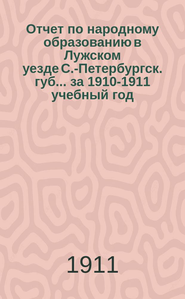 Отчет по народному образованию в Лужском уезде С.-Петербургск. губ.... за 1910-1911 учебный год