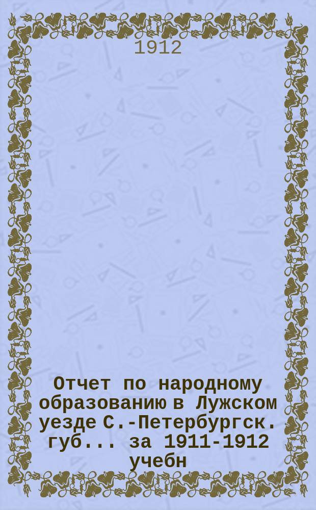 Отчет по народному образованию в Лужском уезде С.-Петербургск. губ.... за 1911-1912 учебн. год
