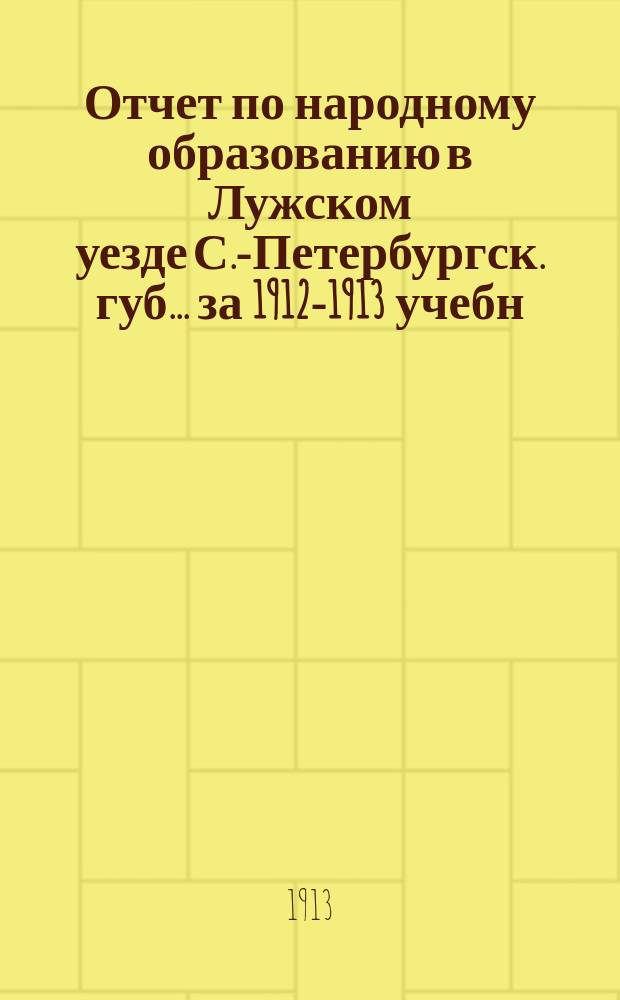 Отчет по народному образованию в Лужском уезде С.-Петербургск. губ.... за 1912-1913 учебн. год