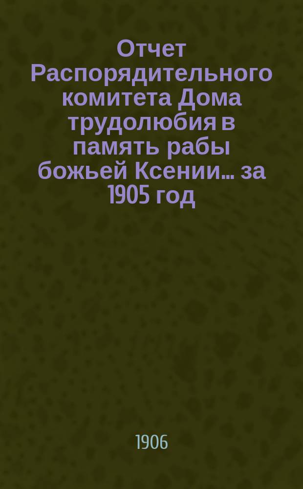 Отчет Распорядительного комитета Дома трудолюбия в память рабы божьей Ксении... ... за 1905 год