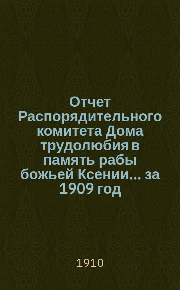 Отчет Распорядительного комитета Дома трудолюбия в память рабы божьей Ксении... ... за 1909 год