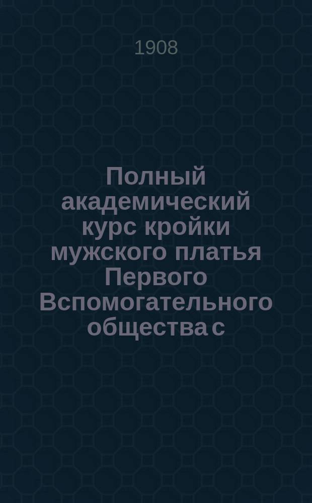 Полный академический курс кройки мужского платья Первого Вспомогательного общества с.-петербургских закройщиков : Координатная система Руководство для преподавания при Акад. курсах кройки О-ва и для самообучения, выработана наблюдательным ком. Ч. 1-. Ч. 3