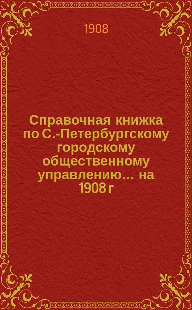 Справочная книжка по С.-Петербургскому городскому общественному управлению... на 1908 г.