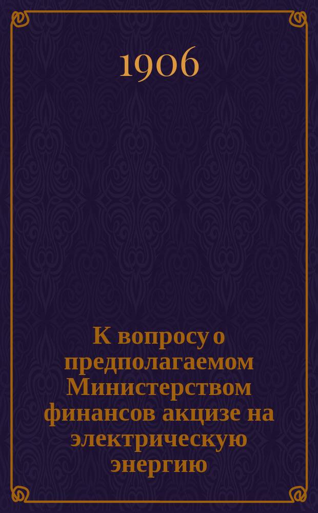 К вопросу о предполагаемом Министерством финансов акцизе на электрическую энергию : Записка С.-Петерб. о-ва для содействия улучшению и развитию фабрично-заводской пром-сти, разработ. при участии участвовавших в совещ. при М-ве фин. по знач. вопросу представителей фабрикантов и заводчиков, а равно центр. электр. станций