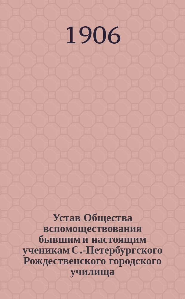 Устав Общества вспомоществования бывшим и настоящим ученикам С.-Петербургского Рождественского городского училища : Утв. 16 янв. 1906 г.