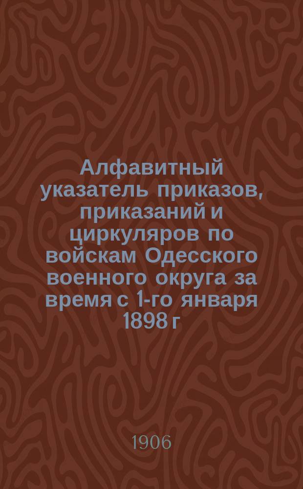 Алфавитный указатель приказов, приказаний и циркуляров по войскам Одесского военного округа за время с 1-го января 1898 г. по 1-е января 1906 г.