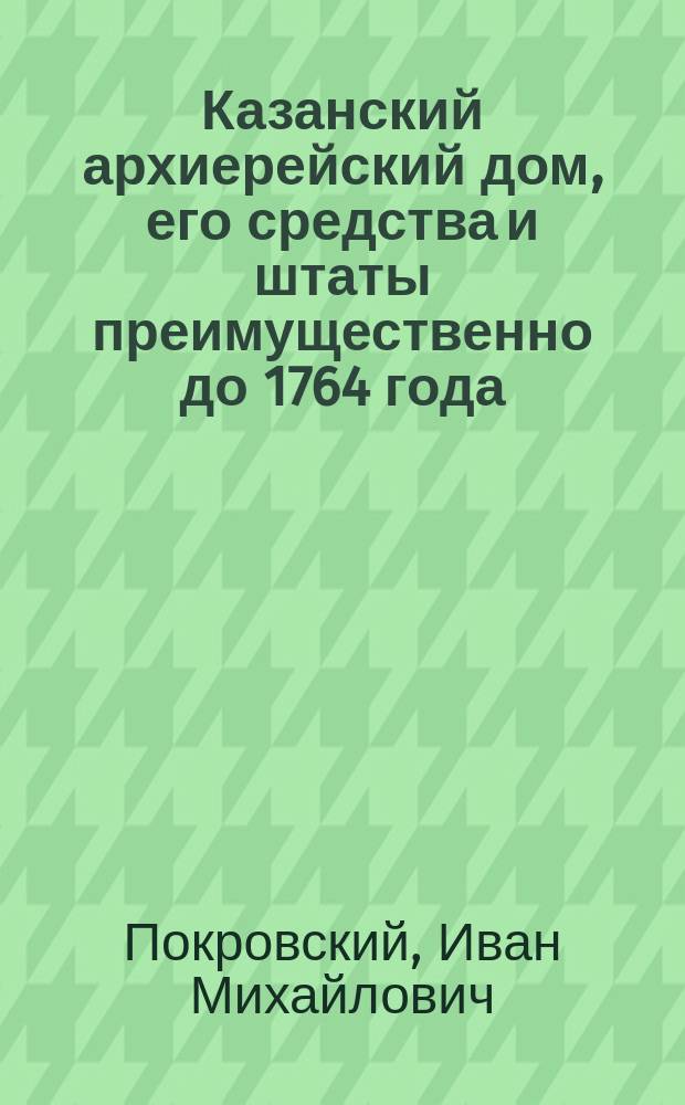 Казанский архиерейский дом, его средства и штаты преимущественно до 1764 года : Церк.-археол., ист. и экон. исследование : (В память 350-летия существования Казан. епархии, 1555-1905 гг.) : С прил.