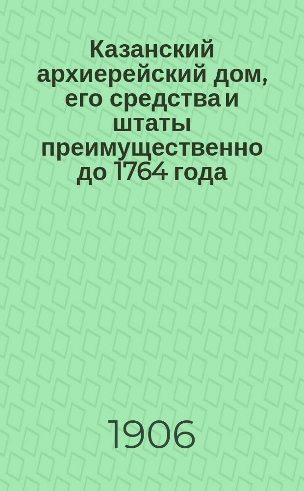 Казанский архиерейский дом, его средства и штаты преимущественно до 1764 года : Церк.-археол., ист. и экон. исслед. : (В память 350-летия существования Казан. епархии, 1555-1905 г.г.)
