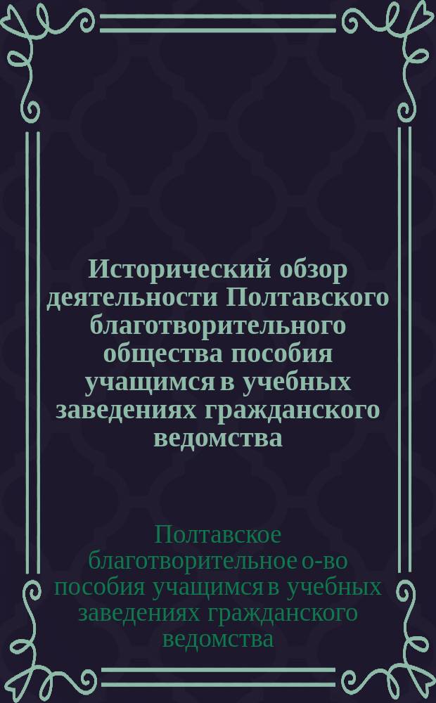 Исторический обзор деятельности Полтавского благотворительного общества пособия учащимся в учебных заведениях гражданского ведомства, гор. Полтавы за XXV-летний период с 28 ноября 1881 г. по 28 ноября 1906 г.