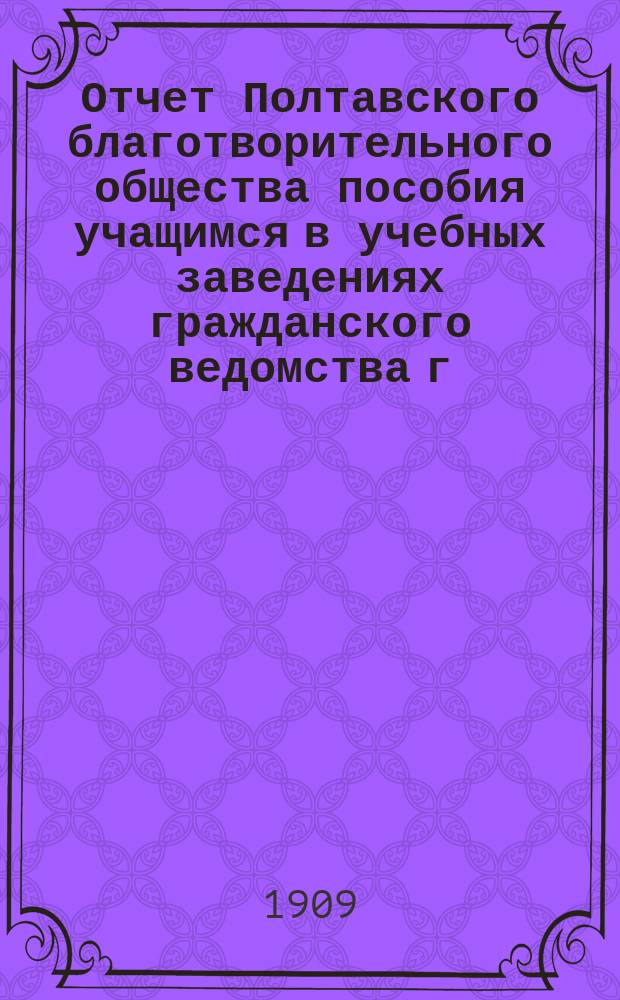 Отчет Полтавского благотворительного общества пособия учащимся в учебных заведениях гражданского ведомства г. Полтавы... с 28-го ноября 1908 г. по 28-е ноября 1909 г.