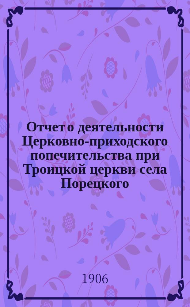 Отчет о деятельности Церковно-приходского попечительства при Троицкой церкви села Порецкого, Алатырского уезда, Симбирской губернии... ... [за время с 10 апреля 1905 года по 1 октября 1906 г.]