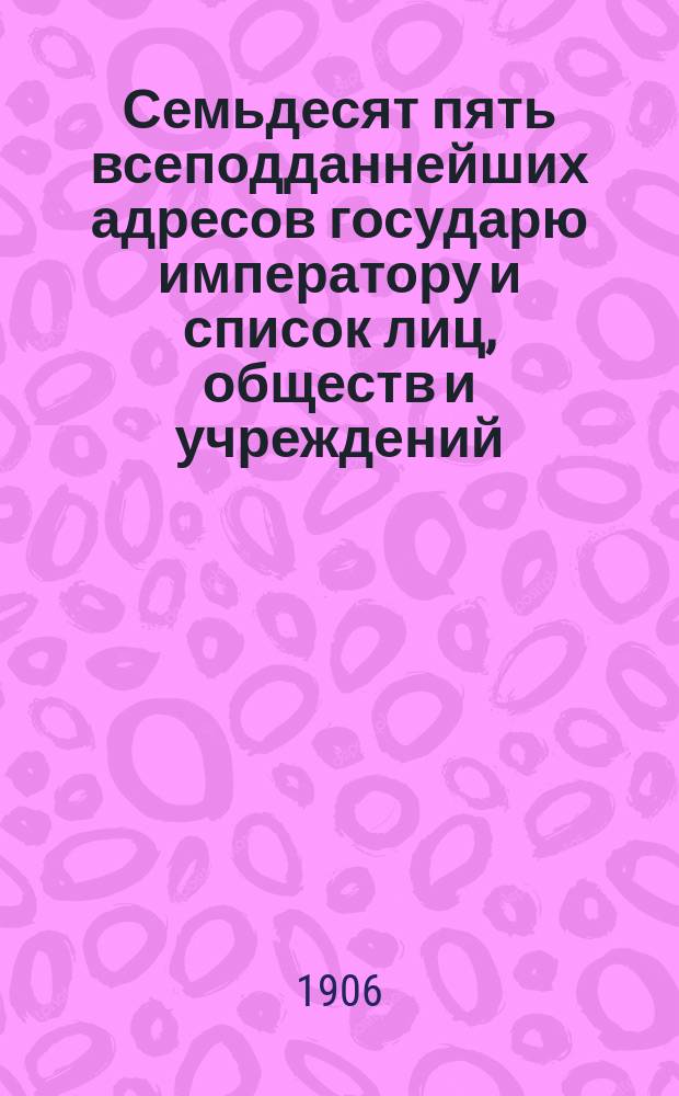Семьдесят пять всеподданнейших адресов государю императору и список лиц, обществ и учреждений, повергавших в 1905 году его императорскому величеству свои верноподданнические чувства