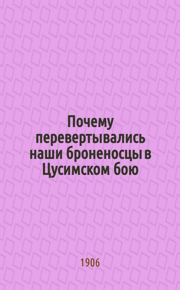 Почему перевертывались наши броненосцы в Цусимском бою : Опыт исслед. причин гибели нашего флота с приложением расчета (по способу Барнса) остойчивости судов, обстоятельно разработ. для практики инж. Р.А. Матросовым