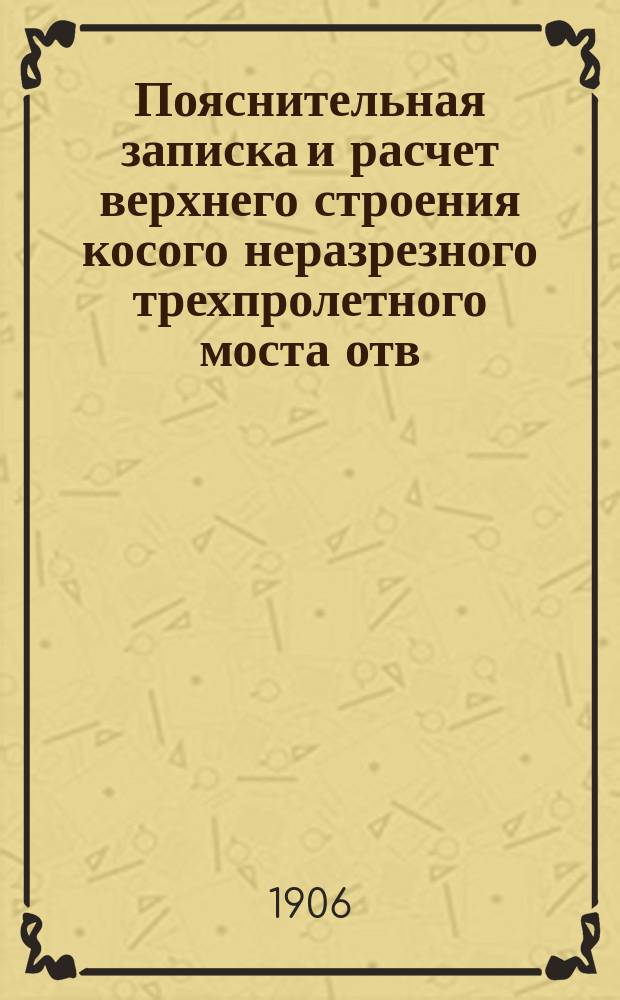 Пояснительная записка и расчет верхнего строения косого неразрезного трехпролетного моста отв. 20,58 саж., с ездой по низу при пересечении Нижегородской жел. дороги с Московской окружной жел. дор. на 21 вер. пик № 151 + 26,5