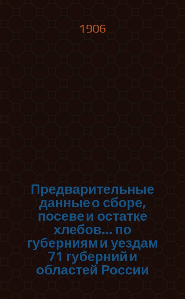 Предварительные данные о сборе, посеве и остатке хлебов... по губерниям и уездам 71 губерний и областей России : По сведениям Центр. стат. ком. М. В. Д. в 1906 г.