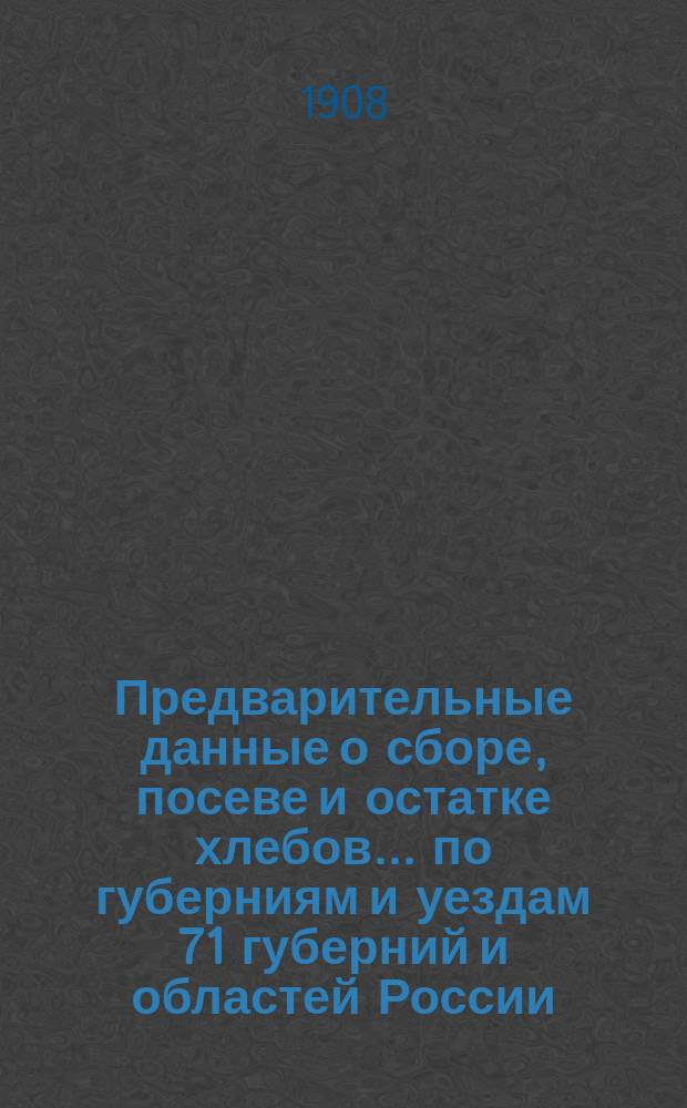 Предварительные данные о сборе, посеве и остатке хлебов... по губерниям и уездам 71 губерний и областей России : По сведениям Центр. стат. ком. М. В. Д. в 1908 г.