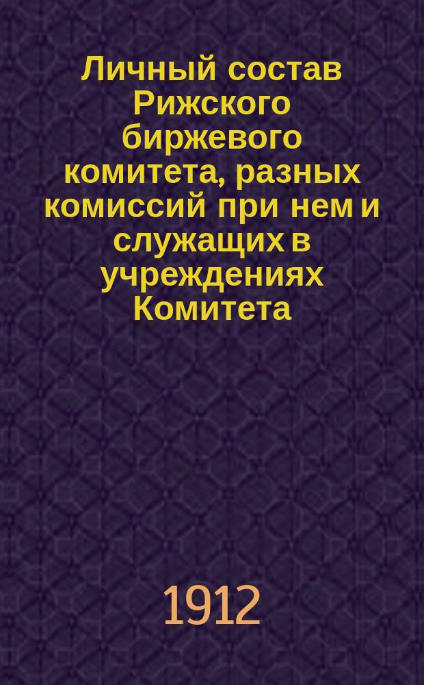 Личный состав Рижского биржевого комитета, разных комиссий при нем и служащих в учреждениях Комитета ... ... за 1912 год