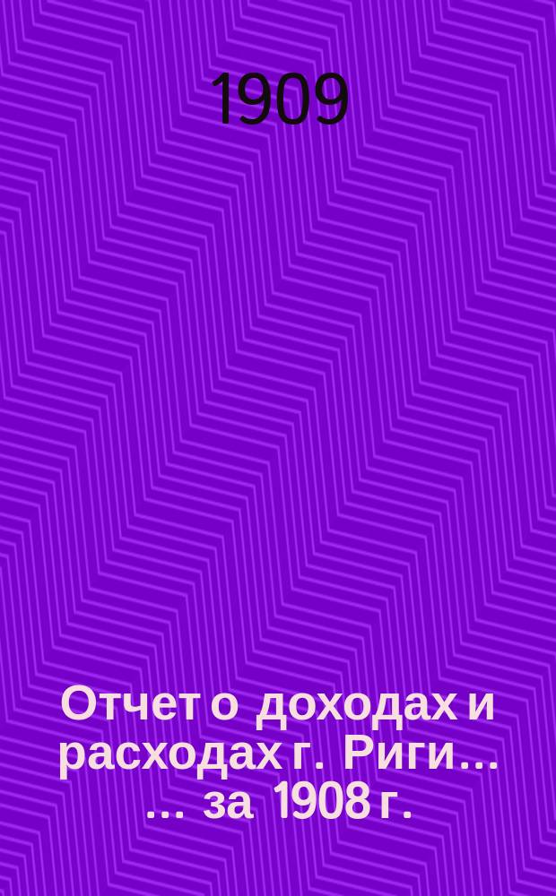 Отчет о доходах и расходах г. Риги ... ... за 1908 г.
