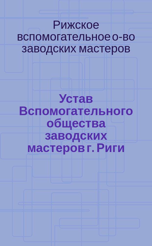 Устав Вспомогательного общества заводских мастеров г. Риги : Утв. 31 янв. 1906 г.
