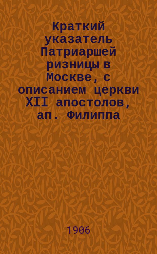 Краткий указатель Патриаршей ризницы в Москве, с описанием церкви XII апостолов, ап. Филиппа, Мироварной палаты и историческими сведениями о всероссийских патриархах : Синод. 12 апостолов церкви