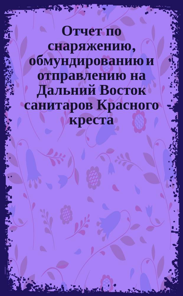 Отчет по снаряжению, обмундированию и отправлению на Дальний Восток санитаров Красного креста : Ч. 2. Ч. 2 : 1. Кадр санитаров по 1-е августа 1905 года ; 2. Деятельность Комитета с 1 августа по 28 января 1906 года ; 3. Общие выводы по деятельности Комитета с 28-го января 1904 года по 28-е января 1906 года