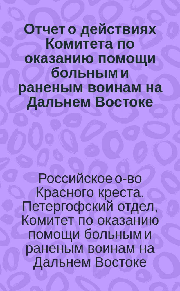 Отчет о действиях Комитета по оказанию помощи больным и раненым воинам на Дальнем Востоке, при Петергофском отделе Российского общества Красного креста с 4-го февраля 1904 года по 9-ое марта 1906 года