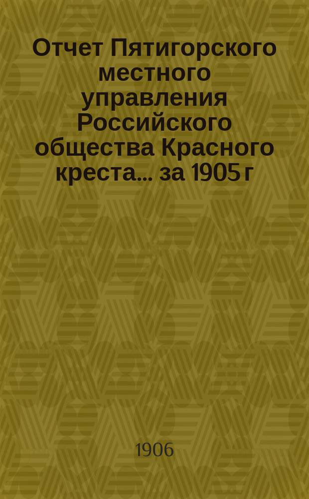 Отчет Пятигорского местного управления Российского общества Красного креста... ... за 1905 г.