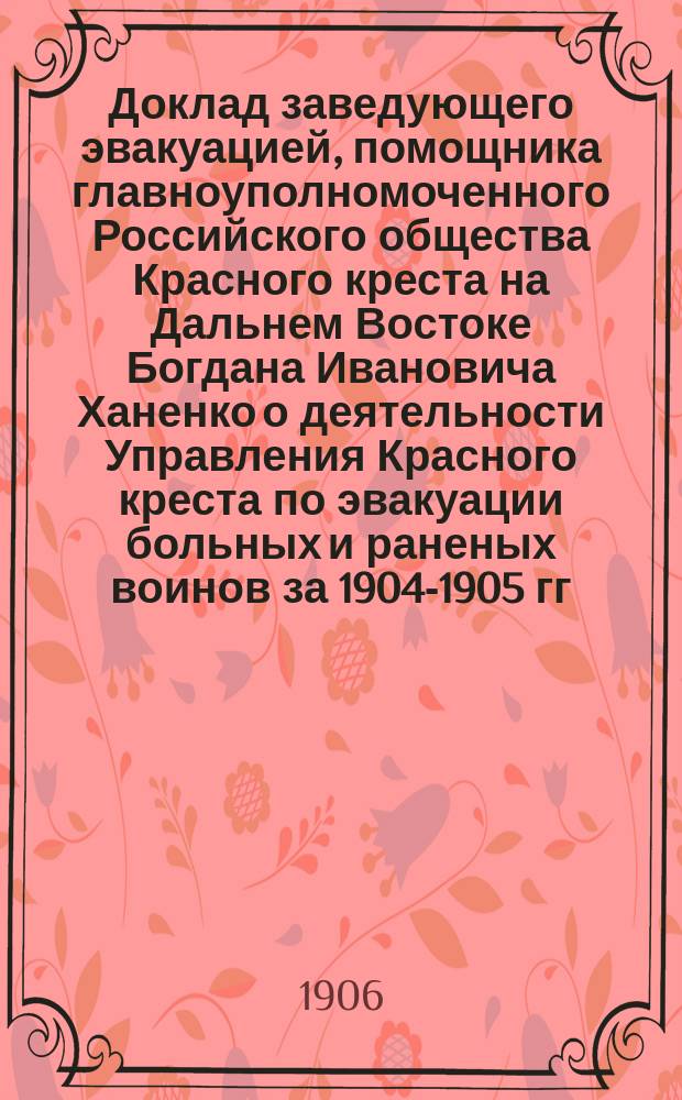 Доклад заведующего эвакуацией, помощника главноуполномоченного Российского общества Красного креста на Дальнем Востоке Богдана Ивановича Ханенко о деятельности Управления Красного креста по эвакуации больных и раненых воинов за 1904-1905 гг.