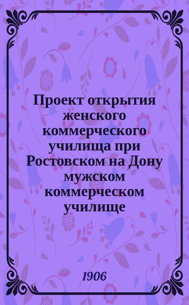 Проект открытия женского коммерческого училища при Ростовском на Дону мужском коммерческом училище, учрежденном на средства местного Купеческого общества и лиц выбирающих промысловые свидетельства