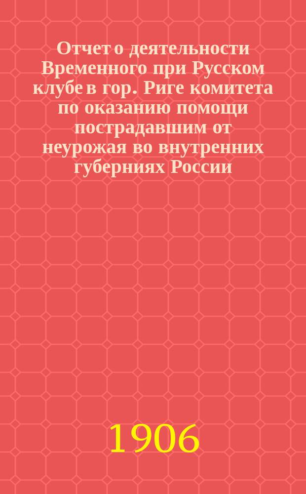 Отчет о деятельности Временного при Русском клубе в гор. Риге комитета по оказанию помощи пострадавшим от неурожая во внутренних губерниях России... ... с 15 ноября 1905 г. по 30 октября 1906 г.