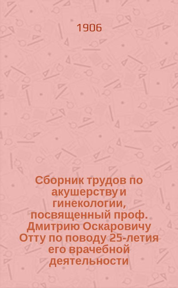 Сборник трудов по акушерству и гинекологии, посвященный проф. Дмитрию Оскаровичу Отту по поводу 25-летия его врачебной деятельности