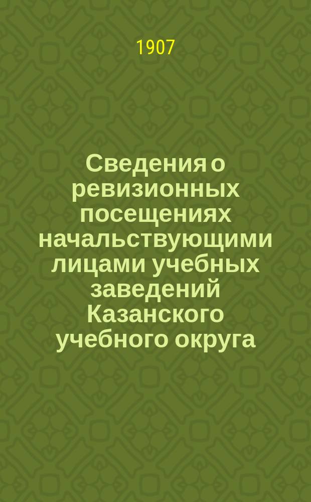 Сведения о ревизионных посещениях начальствующими лицами учебных заведений Казанского учебного округа... ... за 1907 г.