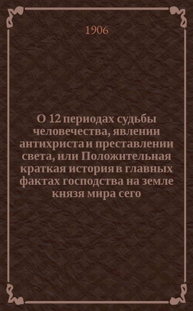 О 12 периодах судьбы человечества, явлении антихриста и преставлении света, или Положительная краткая история в главных фактах господства на земле князя мира сего, или сатаны, и его убийственные для человечества современные стремления